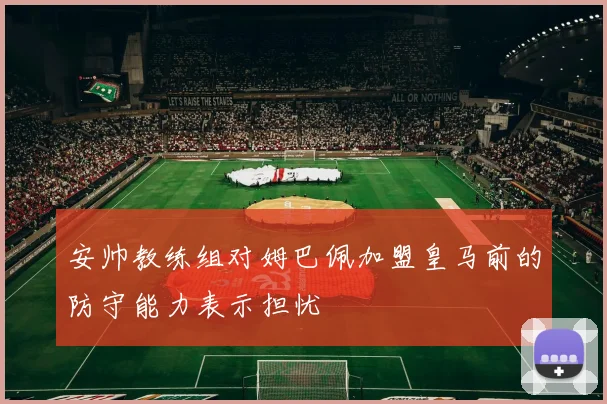 安帅教练组对姆巴佩加盟皇马前的防守能力表示担忧
