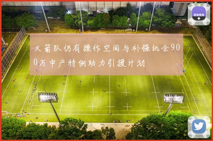 火箭队仍有操作空间与补强机会900万中产特例助力引援计划