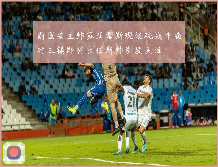 前国安主帅苏亚雷斯现场观战申花对三镇即将出任新帅引发关注