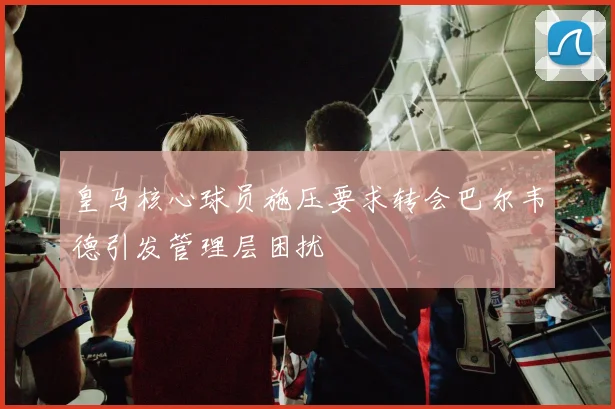 皇马核心球员施压要求转会巴尔韦德引发管理层困扰