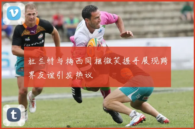 杜兰特与梅西同框微笑握手展现跨界友谊引发热议