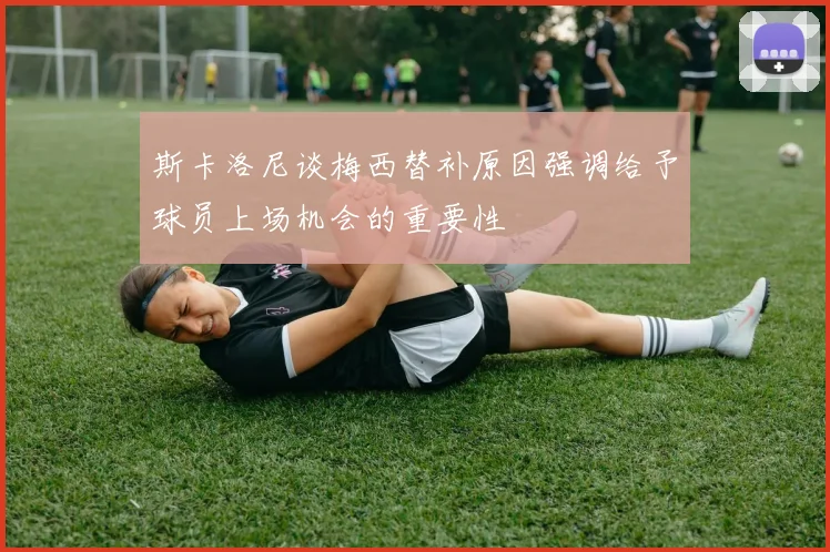 斯卡洛尼谈梅西替补原因强调给予球员上场机会的重要性