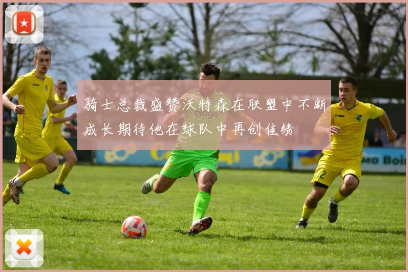 骑士总裁盛赞沃特森在联盟中不断成长期待他在球队中再创佳绩