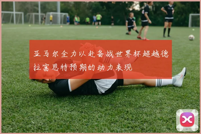 亚马尔全力以赴备战世界杯超越德拉富恩特预期的动力表现