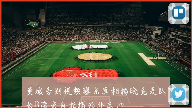 曼城告别视频曝光真相揭晓竟是队长B席亲自拍摄而非瓜帅