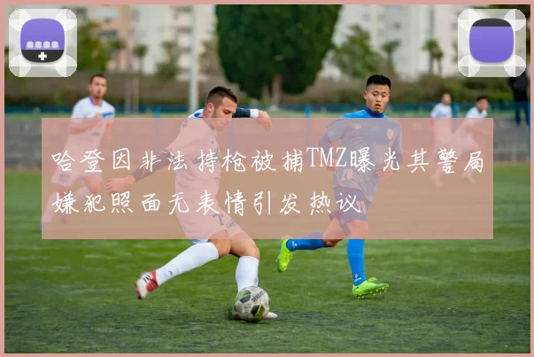 哈登因非法持枪被捕TMZ曝光其警局嫌犯照面无表情引发热议