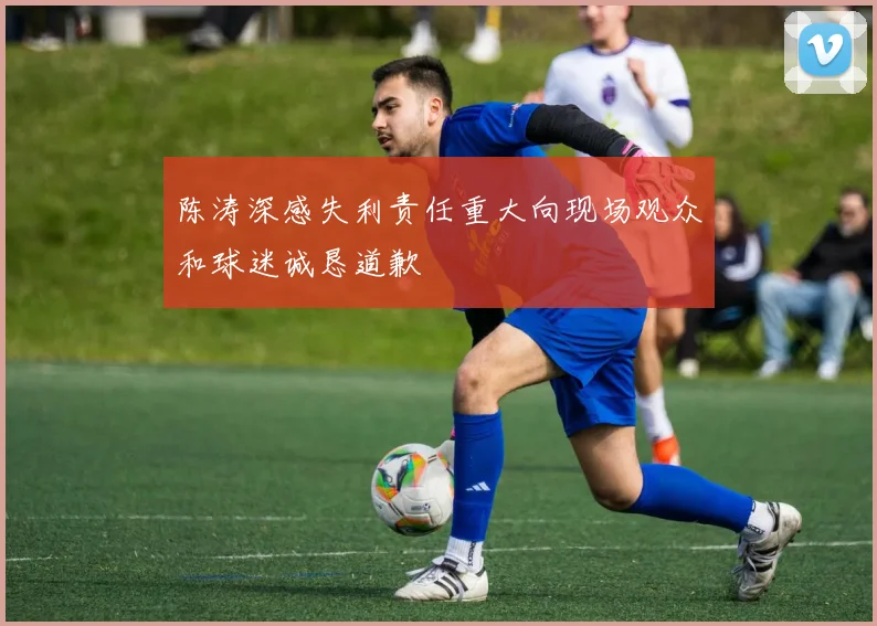 陈涛深感失利责任重大向现场观众和球迷诚恳道歉
