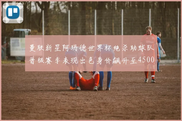曼联新星阿玛德世界杯绝杀助球队晋级赛季表现出色身价飙升至4500万欧
