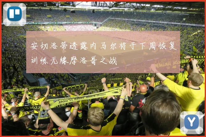 安切洛蒂透露内马尔将于下周恢复训练无缘摩洛哥之战