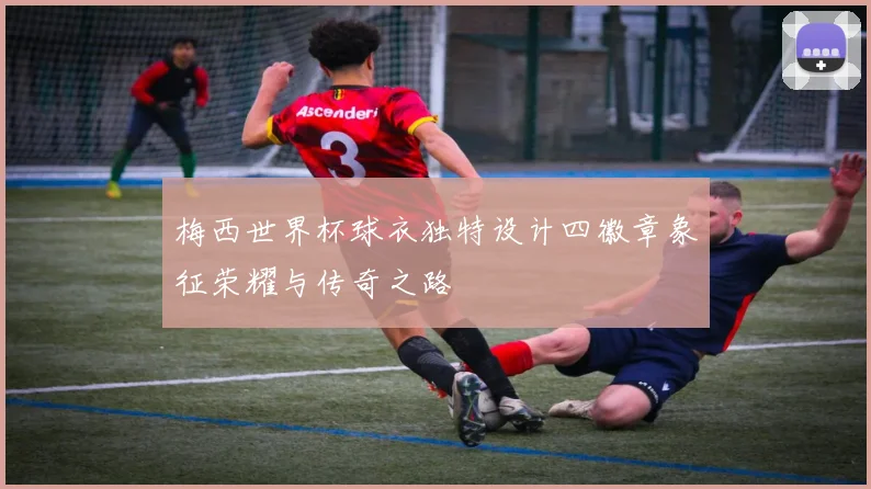 梅西世界杯球衣独特设计四徽章象征荣耀与传奇之路