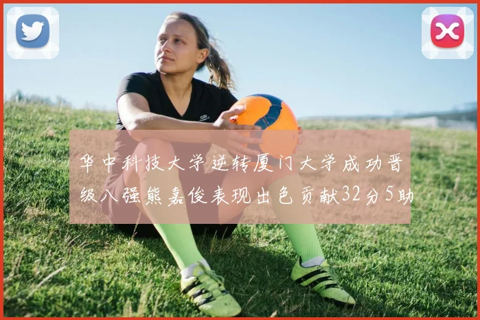 华中科技大学逆转厦门大学成功晋级八强熊嘉俊表现出色贡献32分5助攻5抢断
