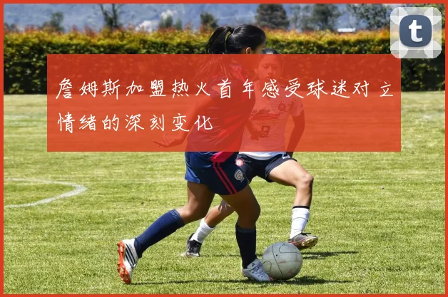 詹姆斯加盟热火首年感受球迷对立情绪的深刻变化
