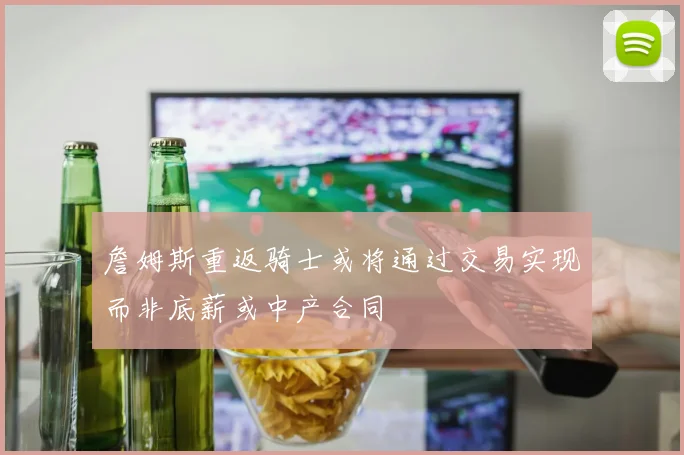 詹姆斯重返骑士或将通过交易实现而非底薪或中产合同