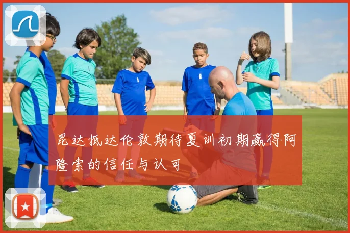 昆达抵达伦敦期待夏训初期赢得阿隆索的信任与认可