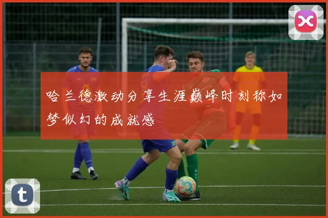 哈兰德激动分享生涯巅峰时刻称如梦似幻的成就感