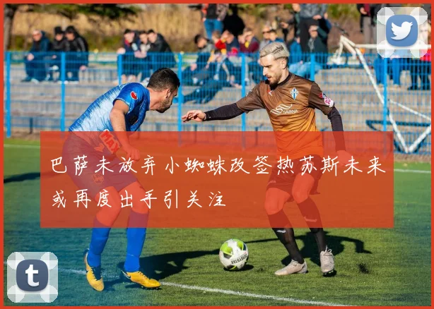 巴萨未放弃小蜘蛛改签热苏斯未来或再度出手引关注