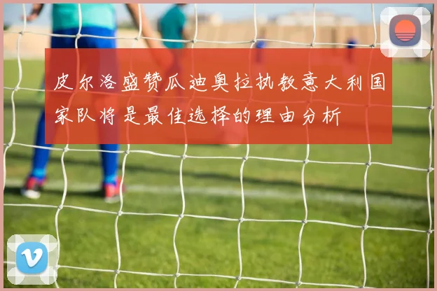 皮尔洛盛赞瓜迪奥拉执教意大利国家队将是最佳选择的理由分析