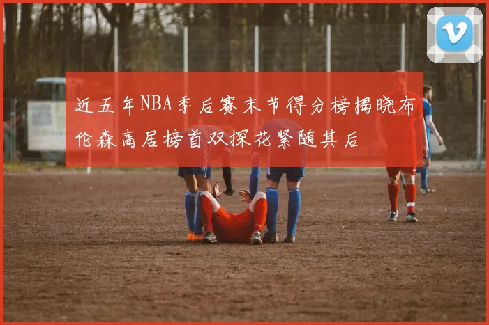 近五年NBA季后赛末节得分榜揭晓布伦森高居榜首双探花紧随其后