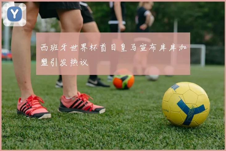 西班牙世界杯首日皇马宣布库库加盟引发热议