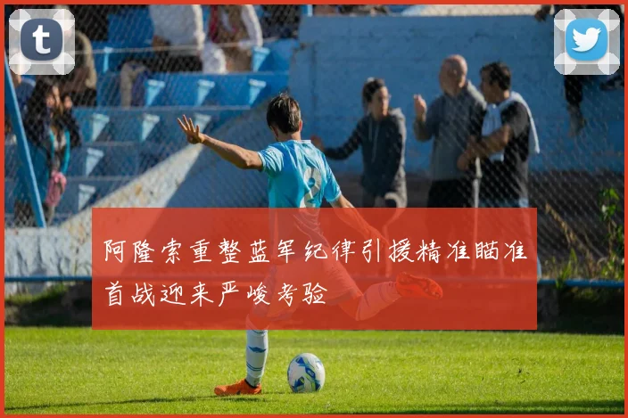 阿隆索重整蓝军纪律引援精准瞄准首战迎来严峻考验