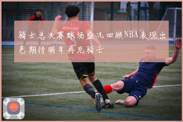 骑士总决赛球场盛况回顾NBA表现出色期待明年再见骑士