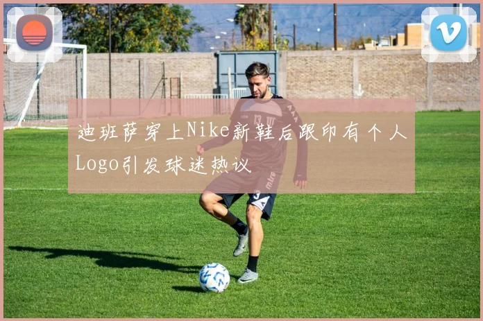 迪班萨穿上Nike新鞋后跟印有个人Logo引发球迷热议