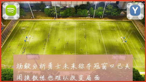 杨毅分析勇士未来称夺冠窗口已关闭换教练也难以改变局面