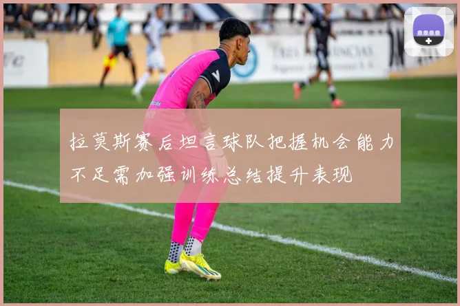 拉莫斯赛后坦言球队把握机会能力不足需加强训练总结提升表现