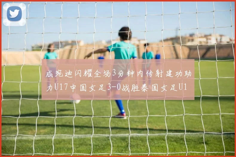 成宛迪闪耀全场3分钟内传射建功助力U17中国女足3-0战胜泰国女足U17
