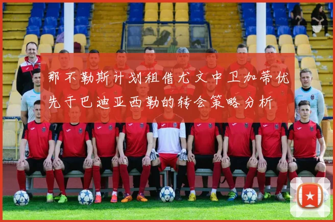 那不勒斯计划租借尤文中卫加蒂优先于巴迪亚西勒的转会策略分析