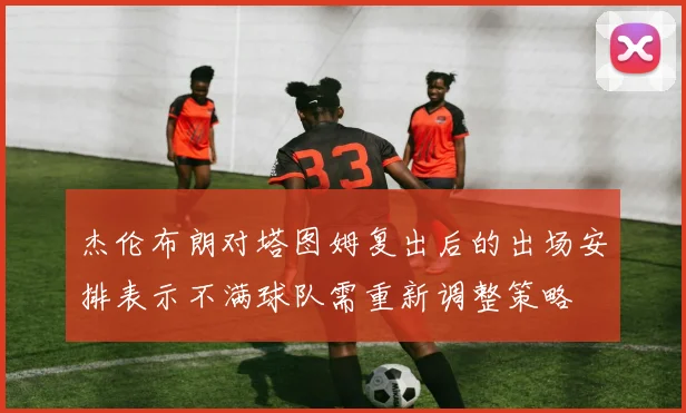 杰伦布朗对塔图姆复出后的出场安排表示不满球队需重新调整策略